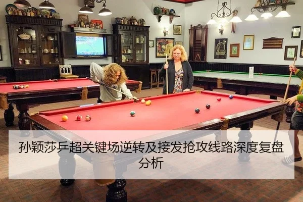 孙颖莎乒超关键场逆转及接发抢攻线路深度复盘分析